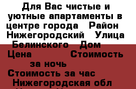 Для Вас чистые и уютные апартаменты в центре города › Район ­ Нижегородский › Улица ­ Белинского › Дом ­ 87 › Цена ­ 1 500 › Стоимость за ночь ­ 1 500 › Стоимость за час ­ 500 - Нижегородская обл., Нижний Новгород г. Недвижимость » Квартиры аренда посуточно   . Нижегородская обл.,Нижний Новгород г.